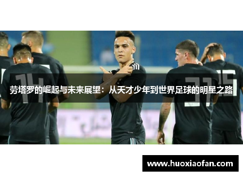 劳塔罗的崛起与未来展望：从天才少年到世界足球的明星之路