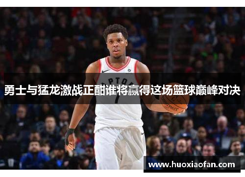 勇士与猛龙激战正酣谁将赢得这场篮球巅峰对决