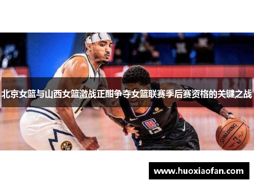 北京女篮与山西女篮激战正酣争夺女篮联赛季后赛资格的关键之战