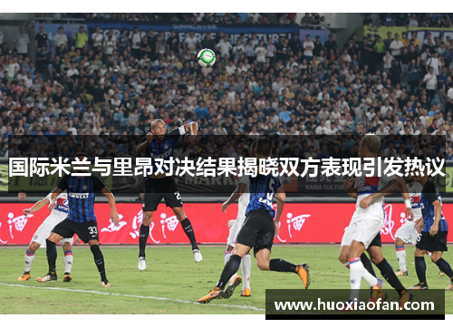 国际米兰与里昂对决结果揭晓双方表现引发热议