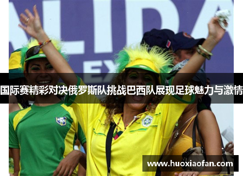 国际赛精彩对决俄罗斯队挑战巴西队展现足球魅力与激情