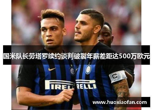 国米队长劳塔罗续约谈判破裂年薪差距达500万欧元