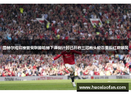 图赫尔或将接管曼联滕哈赫下课倒计时已开启三冠教头能否重振红魔雄风