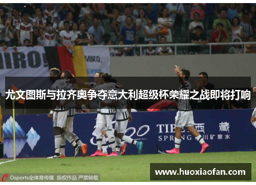 尤文图斯与拉齐奥争夺意大利超级杯荣耀之战即将打响