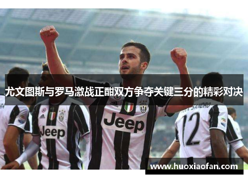 尤文图斯与罗马激战正酣双方争夺关键三分的精彩对决