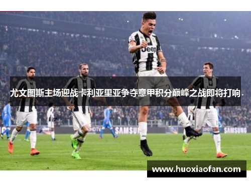 尤文图斯主场迎战卡利亚里亚争夺意甲积分巅峰之战即将打响