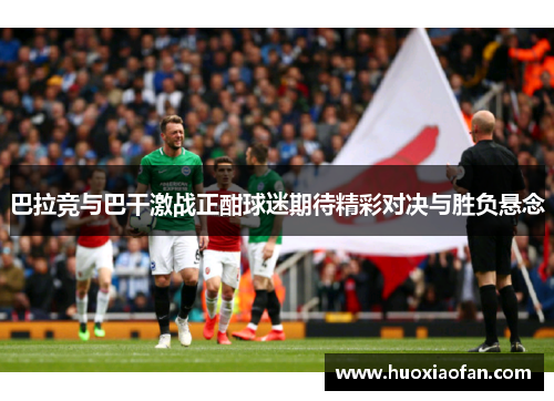 巴拉竞与巴干激战正酣球迷期待精彩对决与胜负悬念