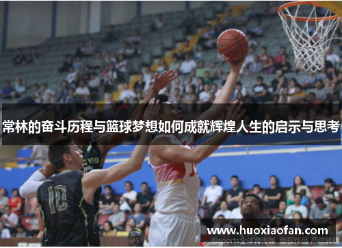 常林的奋斗历程与篮球梦想如何成就辉煌人生的启示与思考
